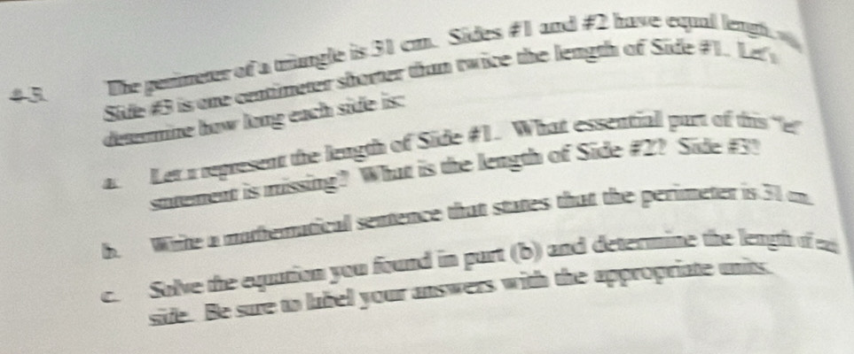 4 3 The perimeter of a mungle is 31 cm. Sides #1 and # 2 have equal lengh 
Side # 3 is one centimeter shorter than twice the length of Side # 1. Le 
determine how long each side is: 
a. Ler a teptesent the length of Side #1. What essentiall part of this "e 
stement is missing? What is the length of Side #2? Side # 3? 
b. White a mathematical sentence that states that the perimeter is 30 on. 
c. Solve the equation you found in purt (b) and determine the leagh of 
side. Be sure to lubel your answers with the appropriate units.