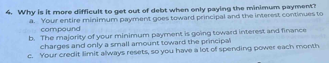 Why is it more difficult to get out of debt when only paying the minimum payment?
a. Your entire minimum payment goes toward principal and the interest continues to
compound
b. The majority of your minimum payment is going toward interest and finance
charges and only a small amount toward the principal
c. Your credit limit always resets, so you have a lot of spending power each month