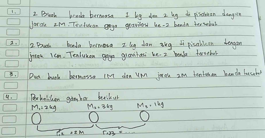 Buah benda bermasa I kg dan 2 kg di pisantan dengun 
Jarak 2M. Tenfukan goya gravilasi ke -2 benda tersebul 
2. 2. Bugh benda beruasa zhg dan 3kg di pisahlcan tengan 
jnran 1am. Tenfukan gaya gravitasi ke- 2 benda tersebul 
3.Dua bugh bermassa IN1 dan yM jorak 2m tentuan benda fercobul 
9. Perhatikan gambar berikur
M_1=2kg M_2=3kg M_3=1kg
r_12=2m 5.73=.