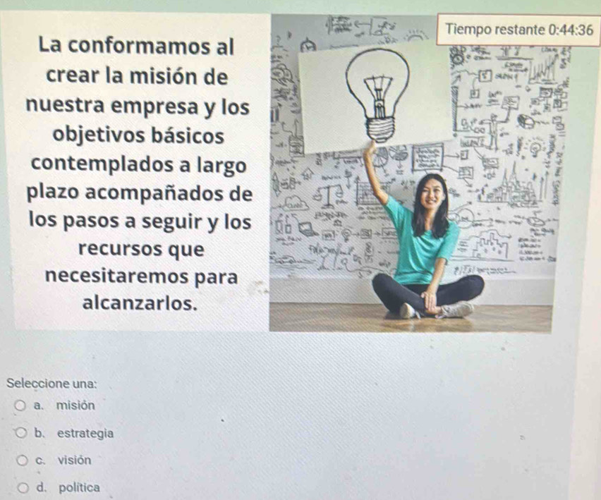 La conformamos al
crear la misión de
nuestra empresa y los
objetivos básicos
contemplados a largo
plazo acompañados de
los pasos a seguir y los
recursos que
necesitaremos para 
alcanzarlos.
Seleccione una:
a. misión
b. estrategia
c. visión
d. política