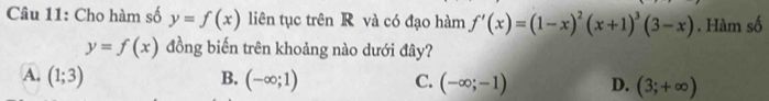 Cho hàm số y=f(x) liên tục trên R và có đạo hàm f'(x)=(1-x)^2(x+1)^3(3-x). Hàm số
y=f(x) đồng biến trên khoảng nào dưới đây?
A. (1;3) B. (-∈fty ;1) C. (-∈fty ;-1) D. (3;+∈fty )