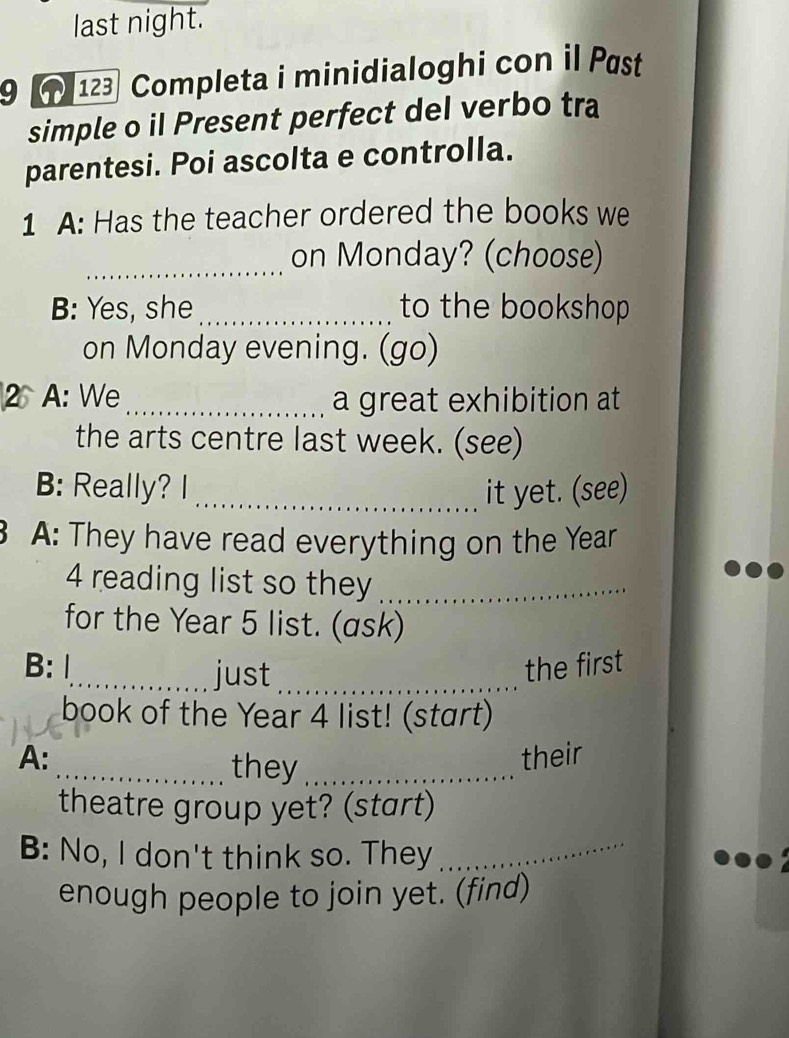 last night. 
9 123 Completa i minidialoghi con il Pæst 
simple o iI Present perfect del verbo tra 
parentesi. Poi ascolta e controlla. 
1 A: Has the teacher ordered the books we 
_on Monday? (choose) 
B: Yes, she_ to the bookshop 
on Monday evening. (go) 
2 A: We _a great exhibition at 
the arts centre last week. (see) 
B: Really? I_ it yet. (see) 
A: They have read everything on the Year
4 reading list so they_ 
for the Year 5 list. (ask) 
B: 1_ just _the first 
book of the Year 4 list! (start) 
A: their 
_they_ 
theatre group yet? (start) 
B: No, I don't think so. They_ 
enough people to join yet. (find)