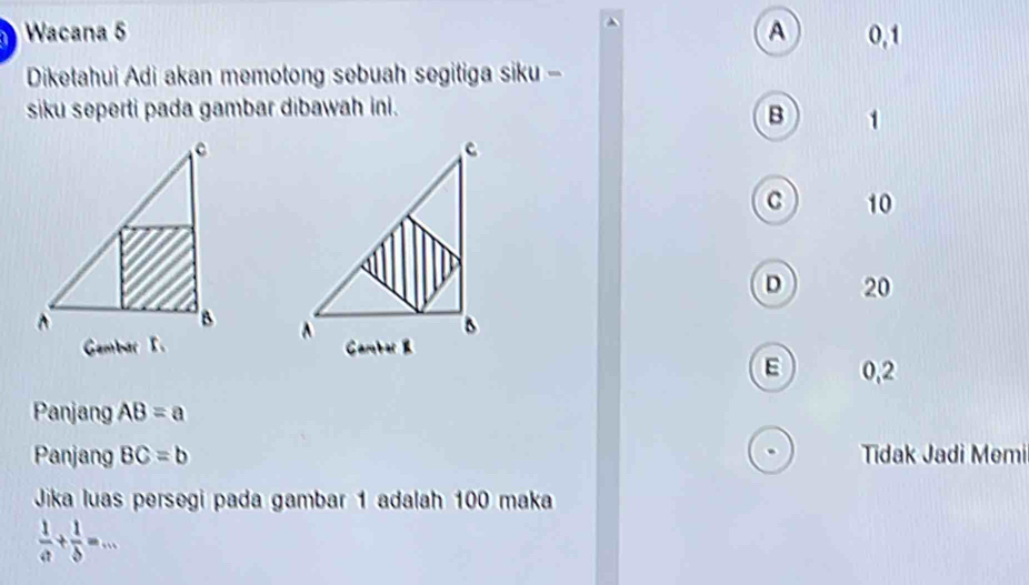 Wacana 5 A 0, 1
Diketahui Adi akan memotong sebuah segitiga siku -
siku seperti pada gambar dibawah ini.
B 1
c 10
D 20

0,2
Panjang AB=a
Panjang BC=b Tidak Jadi Memi
Jika luas persegi pada gambar 1 adalah 100 maka
 1/a + 1/b =...