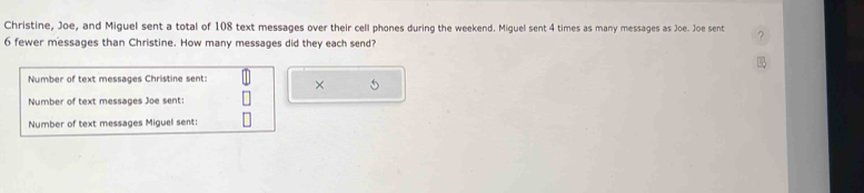 Christine, Joe, and Miguel sent a total of 108 text messages over their cell phones during the weekend. Miguel sent 4 times as many messages as Joe. Joe sent
6 fewer messages than Christine. How many messages did they each send? 
Number of text messages Christine sent: × 
Number of text messages Joe sent: 
Number of text messages Miguel sent: