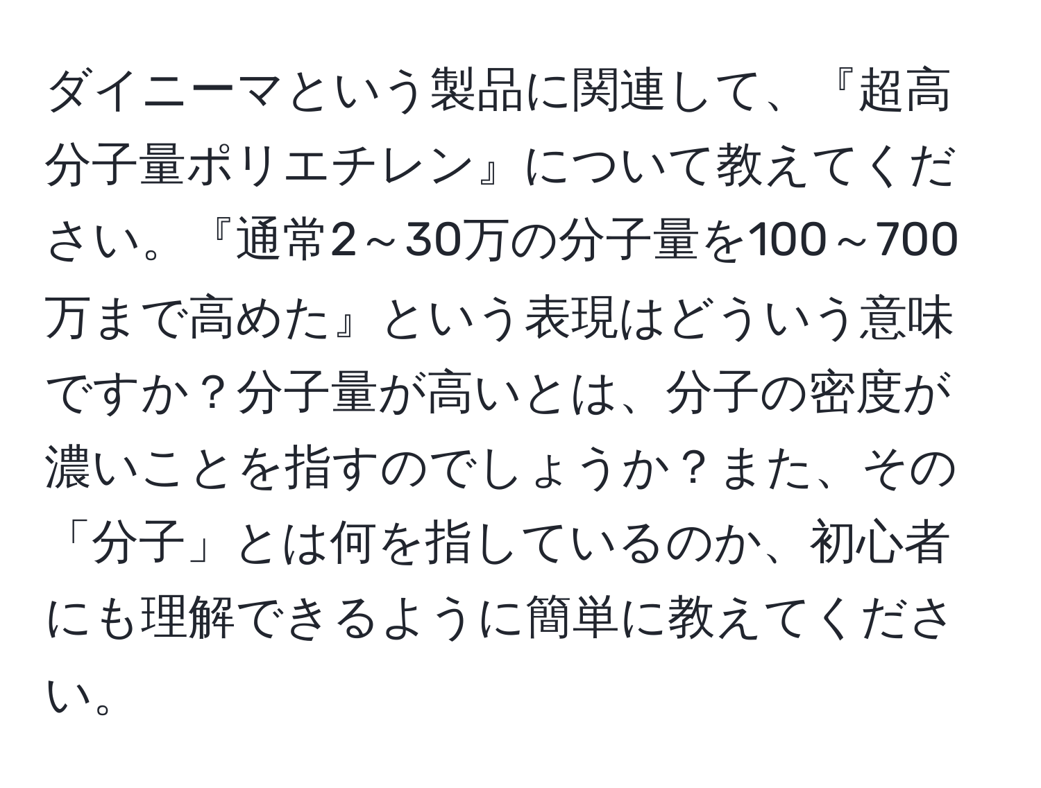 ダイニーマという製品に関連して、『超高分子量ポリエチレン』について教えてください。『通常2～30万の分子量を100～700万まで高めた』という表現はどういう意味ですか？分子量が高いとは、分子の密度が濃いことを指すのでしょうか？また、その「分子」とは何を指しているのか、初心者にも理解できるように簡単に教えてください。