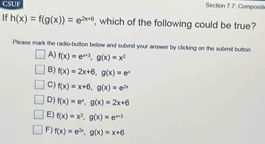 CSUF
Section 7.7: Compositi
If h(x)=f(g(x))=e^(2x+6) , which of the following could be true?
Please mark the radio-button below and submit your answer by clicking on the submit button
A) f(x)=e^(x+3), g(x)=x^2
B) f(x)=2x+6, g(x)=e^x
C) f(x)=x+6, g(x)=e^(2x)
D) f(x)=e^x, g(x)=2x+6
E) f(x)=x^2, g(x)=e^(x+3)
F) f(x)=e^(2x), g(x)=x+6