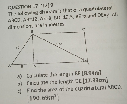 [‘12] 9 
The following diagram is that of a quadrilateral
ABCD. AB=12, AE=8, BD=19.5, BE=x and DE=y. All 
dimensions are in metres
a) Calculate the length BE[8.94m]
b) Calculate the length DB [17.33cm]
c) Find the area of the quadrilateral ABCD.
[190.69m^2]