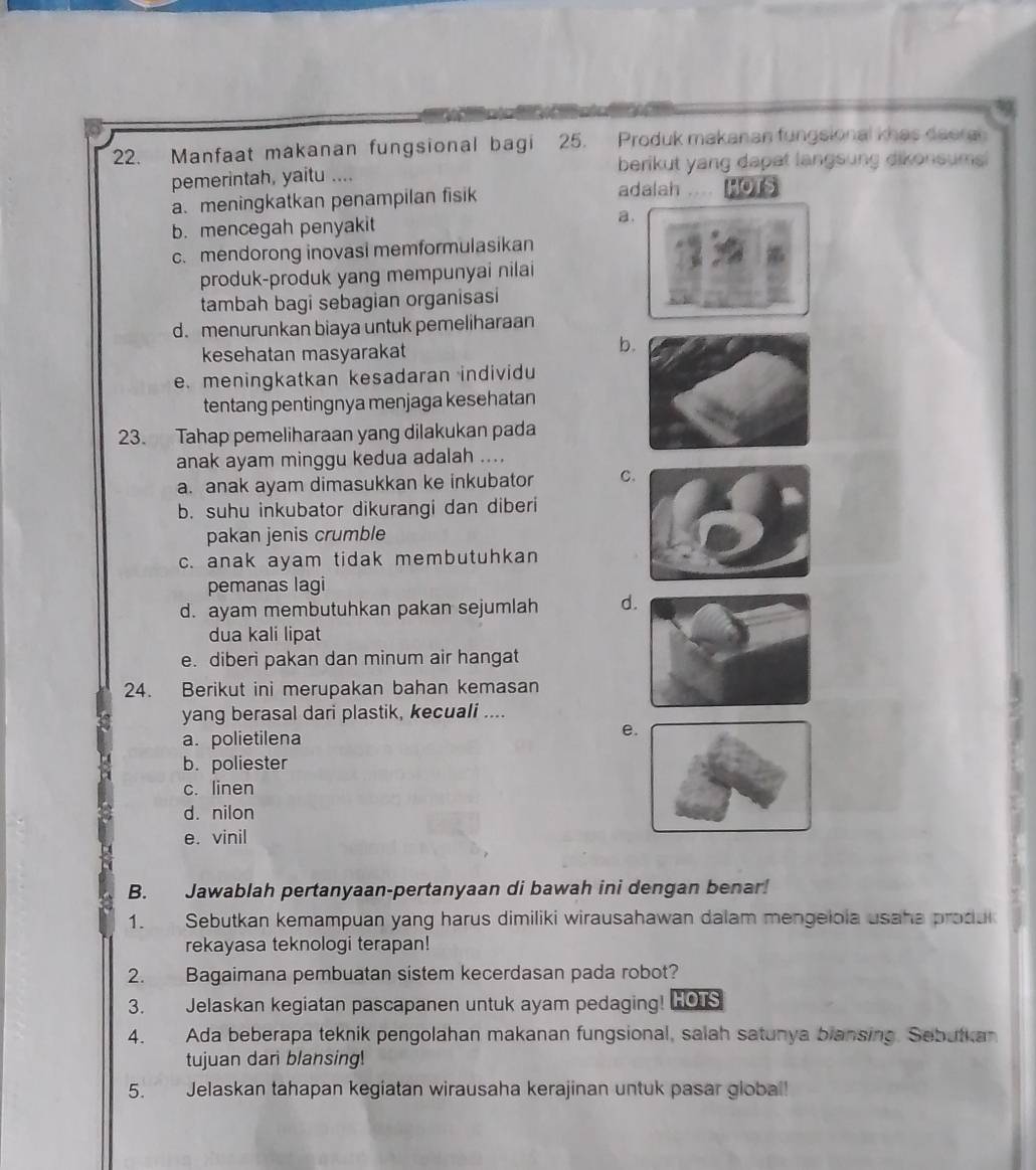 Manfaat makanan fungsional bagi 25. Produk makanan fungsional khas deera
pemerintah, yaitu .... berikut yang dapat langsung dikonsums
a. meningkatkan penampilan fisik
adalah Hots
b. mencegah penyakit a.
c. mendorong inovasi memformulasikan
produk-produk yang mempunyai nilai
tambah bagi sebagian organisasi
d. menurunkan biaya untuk pemeliharaan
kesehatan masyarakat
b.
e. meningkatkan kesadaran individu
tentang pentingnya menjaga kesehatan
23. Tahap pemeliharaan yang dilakukan pada
anak ayam minggu kedua adalah ....
a. anak ayam dimasukkan ke inkubator C
b. suhu inkubator dikurangi dan diberi
pakan jenis crumble
c. anak ayam tidak membutuhkan
pemanas lagi
d. ayam membutuhkan pakan sejumlah d
dua kali lipat
e. diberi pakan dan minum air hangat
24. Berikut ini merupakan bahan kemasan
yang berasal dari plastik, kecuali ....
a. polietilena
e
b. poliester
c. linen
d. nilon
e. vinil
B. Jawablah pertanyaan-pertanyaan di bawah ini dengan benar!
1. Sebutkan kemampuan yang harus dimiliki wirausahawan dalam mengelola usaha produ
rekayasa teknologi terapan!
2. Bagaimana pembuatan sistem kecerdasan pada robot?
3. Jelaskan kegiatan pascapanen untuk ayam pedaging! HOIS
4.   Ada beberapa teknik pengolahan makanan fungsional, salah satunya blansing. Sebutkan
tujuan dari blansing!
5. Jelaskan tahapan kegiatan wirausaha kerajinan untuk pasar global!