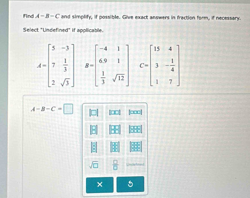 Find A-B-C and simplify, if possible. Give exact answers in fraction form, if necessary.
Select "Undefined" if applicable.
A=beginbmatrix 5&-3 7& 1/3  2&sqrt(3)endbmatrix B=beginbmatrix -4&1 6&9&1 1&3&sqrt(12)endbmatrix C=beginbmatrix 15&4 3&- 1/4  1&7endbmatrix
A-B-C=□
[□□□]
sqrt(□ )  □ /□   Undelined
×