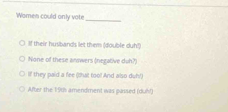 Women could only vote_
If their husbands let them (double duh!)
None of these answers (negative duh?)
If they paid a fee (that too! And also duh!)
After the 19th amendment was passed (duh!)