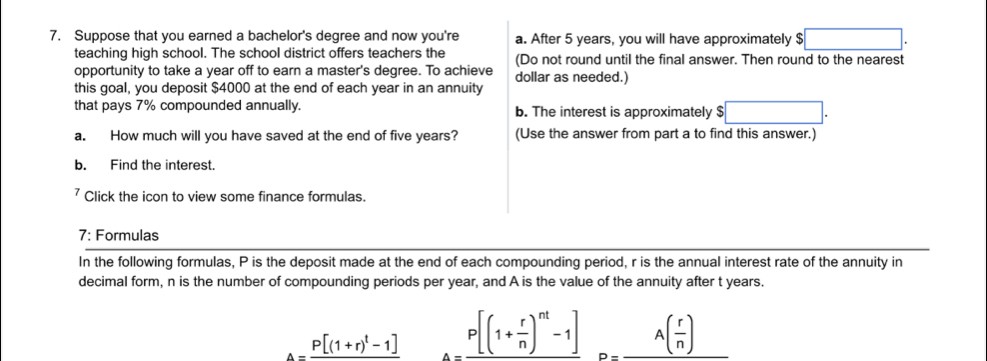 Suppose that you earned a bachelor's degree and now you're a. After 5 years, you will have approximately $□. 
teaching high school. The school district offers teachers the (Do not round until the final answer. Then round to the nearest 
opportunity to take a year off to earn a master's degree. To achieve 
this goal, you deposit $4000 at the end of each year in an annuity dollar as needed.) 
that pays 7% compounded annually. b. The interest is approximately $ □. 
a. How much will you have saved at the end of five years? (Use the answer from part a to find this answer.) 
b. Find the interest. 
7 Click the icon to view some finance formulas. 
7: Formulas 
In the following formulas, P is the deposit made at the end of each compounding period, r is the annual interest rate of the annuity in 
decimal form, n is the number of compounding periods per year, and A is the value of the annuity after t years.
A=frac P[(1+r)^t-1] P[(1+frac r[(1+ r/n )^nt-1]_D=A( r/n )