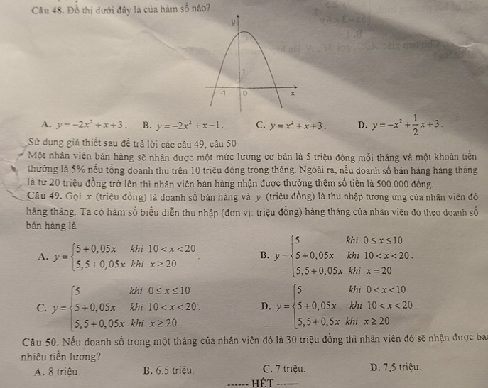 Đồ thị dưới đây là của hàm số nào?
A. y=-2x^2+x+3. B. y=-2x^2+x-1. C. y=x^2+x+3. D. y=-x^2+ 1/2 x+3.
Sử dụng giả thiết sau đề trả lời các câu 49, câu 50
Một nhân viên bán hàng sẽ nhận được một mức lương cơ bản là 5 triệu đồng mỗi tháng và một khoản tiền
thường là 5% nếu tổng doanh thu trên 10 triệu đồng trong tháng. Ngoài ra, nếu doanh số bán hàng hàng tháng
là từ 20 triệu đồng trở lên thì nhân viên bán hàng nhận được thưởng thêm số tiền là 500.000 đồng.
Câu 49. Gọi x (triệu đồng) là doanh số bán hàng và y (triệu đồng) là thu nhập tương ứng của nhân viên đó
thàng tháng. Ta có hàm số biểu diễn thu nhập (đơn vị: triệu đồng) hàng tháng của nhân viên đó theo doanh số
bán hàng là
A. y=beginarrayl 5+0,05xkhi10 B. y=beginarrayl 5khi0≤ x≤ 10 5+0,05xkhi10
C. y=beginarrayl 5kh0≤ x≤ 10 5+0,05xkhi10 D. y=beginarrayl 5kh0
Câu 50. Nếu doanh số trong một tháng của nhân viên đó là 30 triệu đồng thì nhân viên đó sẽ nhận được bao
nhiêu tiền lương?
A. 8 triệu B. 6.5 triệu. C. 7 triệu. D. 7,5 triệu.
Hét ------