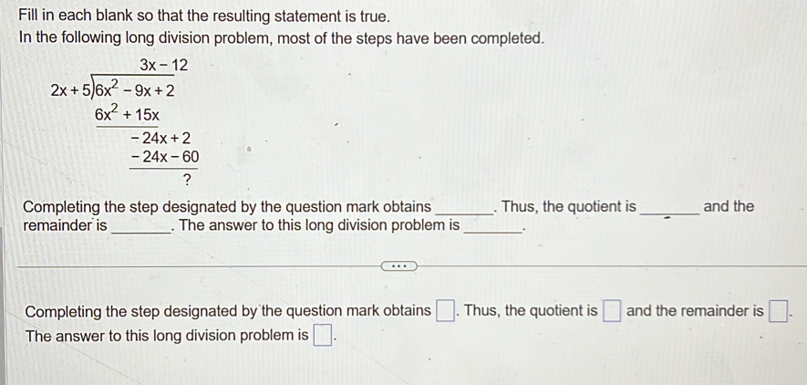 Fill in each blank so that the resulting statement is true. 
In the following long division problem, most of the steps have been completed. 
2x-12 2x+5encloselongdiv x^2-5x+2 6x^2+12x -24x-2 -24x-60 hline 7endarray 
Completing the step designated by the question mark obtains _. Thus, the quotient is_ and the 
remainder is _. The answer to this long division problem is _. 
Completing the step designated by the question mark obtains □. Thus, the quotient is □ and the remainder is □. 
The answer to this long division problem is □.