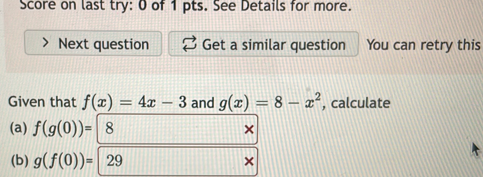 Score on last try: 0 of 1 pts. See Details for more. 
Next question Get a similar question You can retry this 
Given that f(x)=4x-3 and g(x)=8-x^2 , calculate 
(a) f(g(0))= 8 × 
(b) g(f(0))= 29 ×