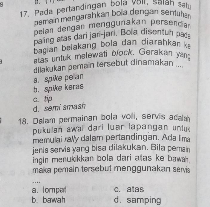 (1)
17. Pada pertandingan bola voil, saıah satu
pemain mengarahkan bola dengan sentuhan
pelan dengan menggunakan persendian
paling atas dari jari-jari. Bola disentuh pada
bagian belakang bola dan diarahkan ke
atas untuk melewati block. Gerakan yang
dilakukan pemain tersebut dinamakan ....
a. spike pelan
b. spike keras
c. tip
d. semi smash
18. Dalam permainan bola voli, servis adalah
pukulan awal dari luar lapangan untuk
memulai rally dalam pertandingan. Ada lima
jenis servis yang bisa dilakukan. Bila pemain
ingin menukikkan bola dari atas ke bawah,
maka pemain tersebut menggunakan servis
…
a. lompat c. atas
b. bawah d. samping