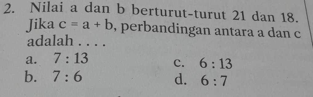 Nilai a dan b berturut-turut 21 dan 18.
Jika c=a+b , perbandingan antara a dan c
adalah . . . .
a. 7:13
c. 6:13
b. 7:6 d. 6:7