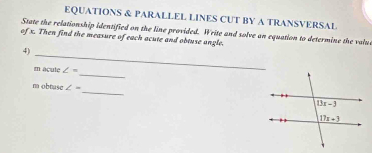 EQUATIONS & PARALLEL LINES CUT BY A TRANSVERSAL
State the relationship identified on the line provided. Write and solve an equation to determine the value
of x. Then find the measure of each acute and obtuse angle.
_
4)
_
m acute ∠ =
_
m obtuse ∠ =