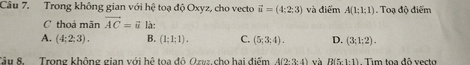 Trong không gian với hệ toạ độ Oxyz, cho vecto vector u=(4;2;3) và điểm A(1;1;1). Toạ độ điểm
C thoả mãn vector AC=vector u là:
A. (4;2;3). B. (1;1;1). C. (5;3;4). D. (3;1;2). 
Tâu 8. Trong không gian với hê toa đô Oxuz. cho hai điểm A(2:3:4) và B(5:1:1). Tìm toa đô vecto