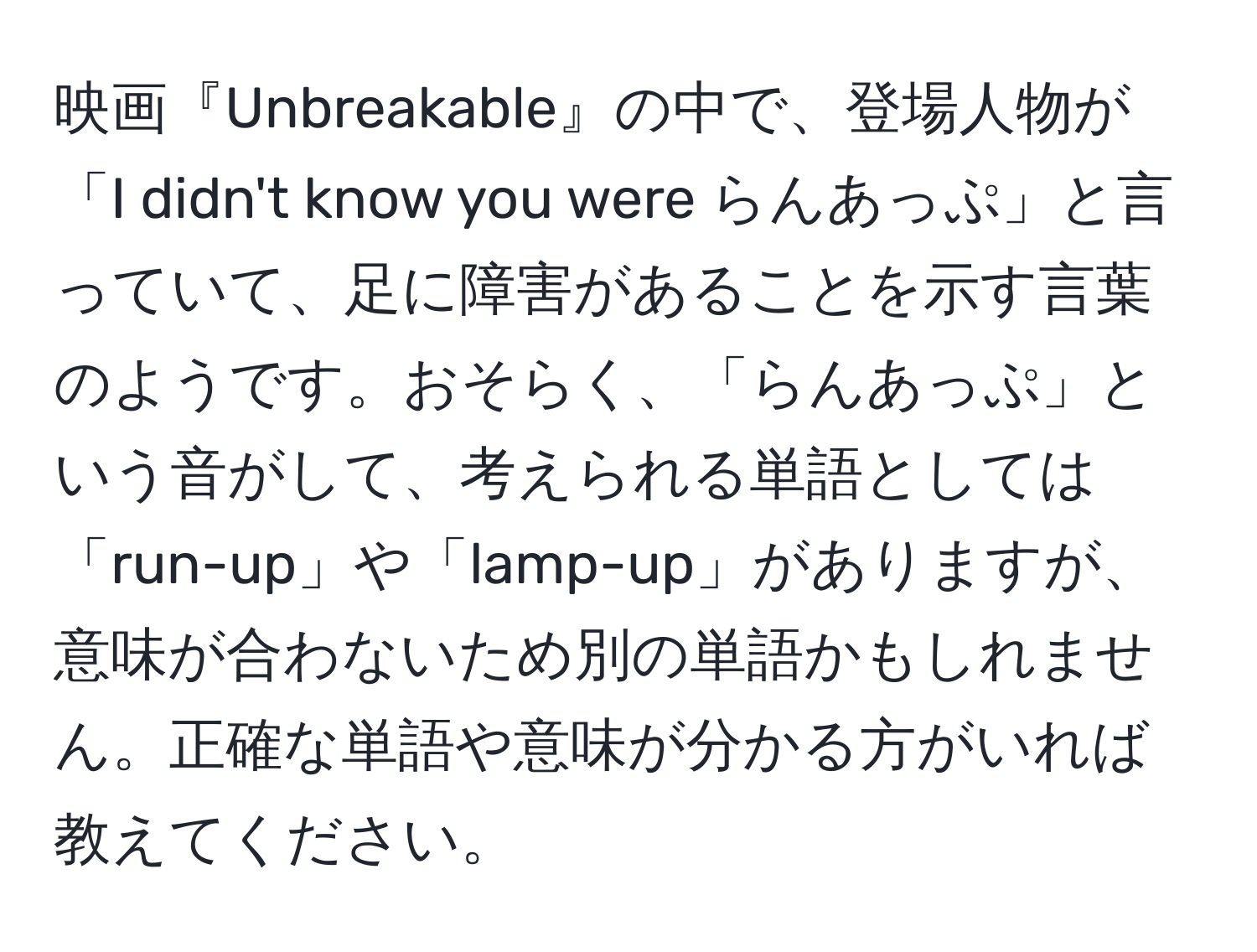 映画『Unbreakable』の中で、登場人物が「I didn't know you were らんあっぷ」と言っていて、足に障害があることを示す言葉のようです。おそらく、「らんあっぷ」という音がして、考えられる単語としては「run-up」や「lamp-up」がありますが、意味が合わないため別の単語かもしれません。正確な単語や意味が分かる方がいれば教えてください。