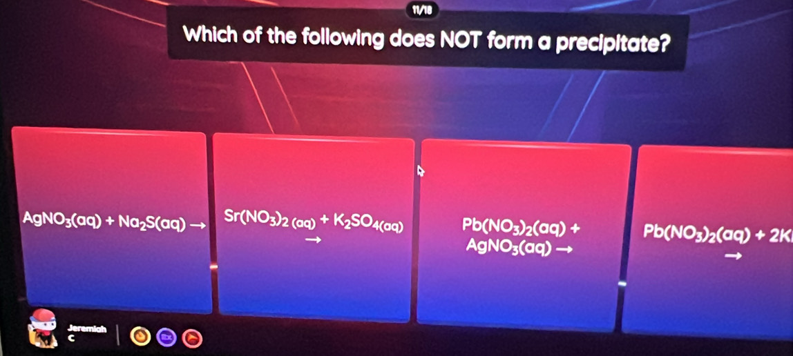 11/18
Which of the following does NOT form a precipitate?
D
AgNO_3(aq)+Na_2S(aq)to Sr(NO_3)_2(aq)+K_2SO_4(aq) Pb(NO_3)_2(aq)+ Pb(NO_3)_2(aq)+2K
AgNO_3(aq)to