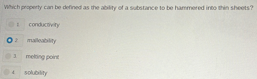 Which property can be defined as the ability of a substance to be hammered into thin sheets? 
1. conductivity 
2. malleability 
3. melting point 
4. solubility