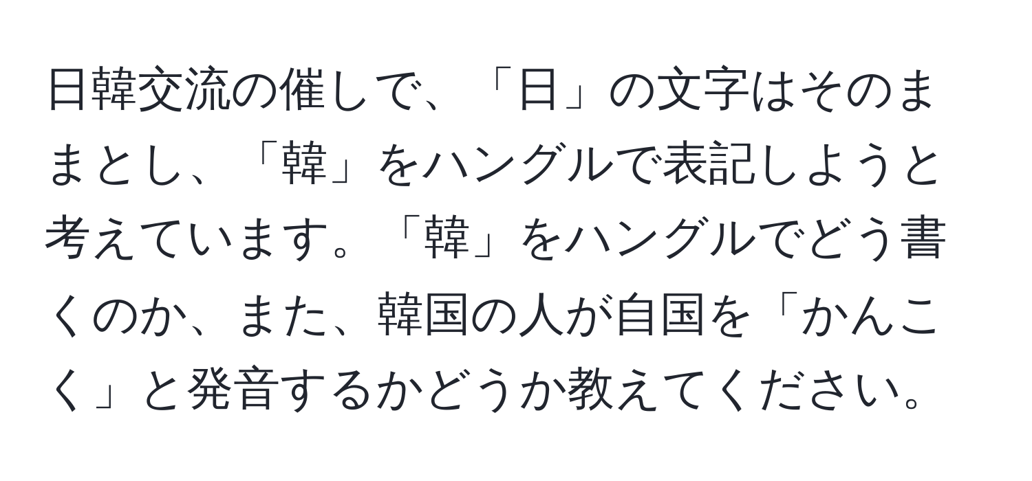 日韓交流の催しで、「日」の文字はそのままとし、「韓」をハングルで表記しようと考えています。「韓」をハングルでどう書くのか、また、韓国の人が自国を「かんこく」と発音するかどうか教えてください。