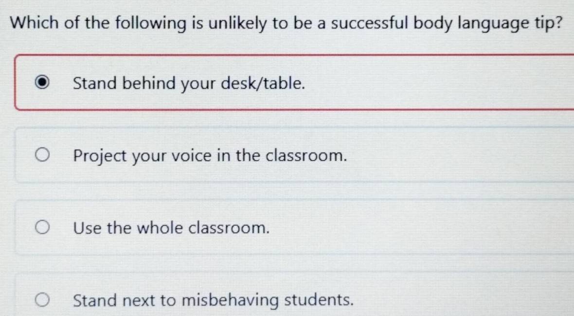 Which of the following is unlikely to be a successful body language tip?
Stand behind your desk/table.
Project your voice in the classroom.
Use the whole classroom.
Stand next to misbehaving students.