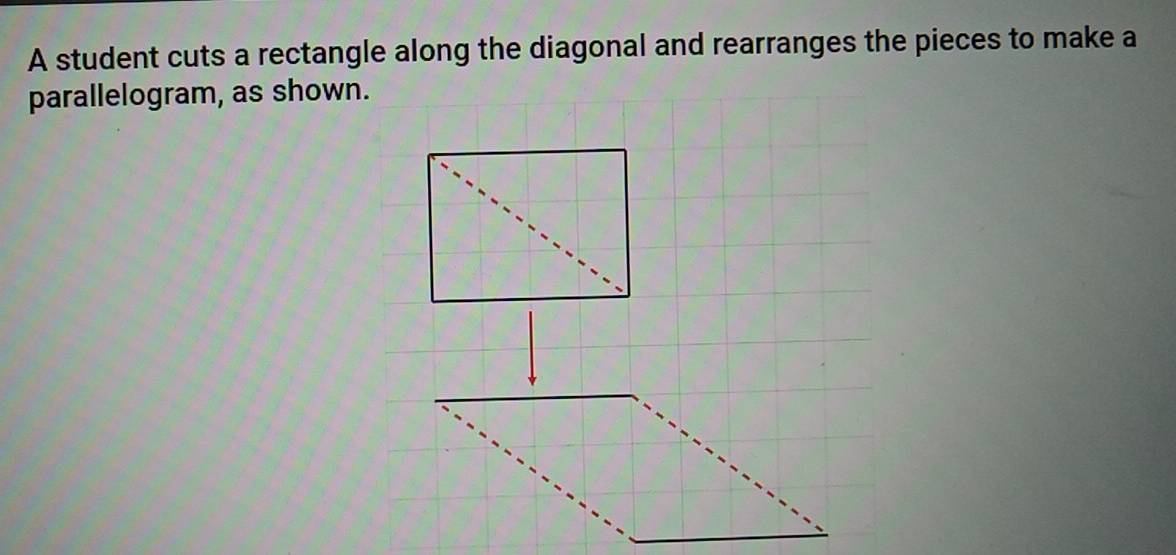 A student cuts a rectangle along the diagonal and rearranges the pieces to make a 
parallelogram, as shown.