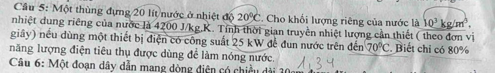 Một thùng đựng 20 lít nước ở nhiệt độ 20°C 3. Cho khối lượng riêng của nước là 10^3kg/m^3, 
nhiệt dung riêng của nước là 4200 J/kg, K. Tính thời gian truyền nhiệt lượng cần thiết ( theo đơn vị 
giây) nếu dùng một thiết bị điện có công suất 25 kW để đun nước trên đến 70°C. Biết chỉ có 80%
năng lượng điện tiêu thụ được dùng để làm nóng nước. 
Câu 6: Một đoạn dây dẫn mang dòng điện có chiều dài 30