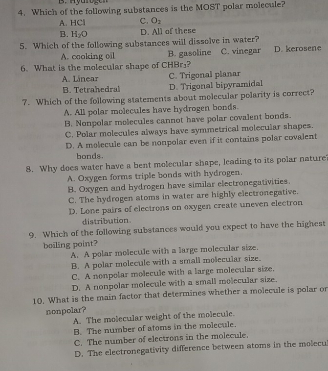 B. Hyarogen
4. Which of the following substances is the MOST polar molecule?
A. HCl C. O_2
B. H_2O D. All of these
5. Which of the following substances will dissolve in water?
A. cooking oil B. gasoline C. vinegar D. kerosene
6. What is the molecular shape of CHBr₃?
A. Linear C. Trigonal planar
B. Tetrahedral D. Trigonal bipyramidal
7. Which of the following statements about molecular polarity is correct?
A. All polar molecules have hydrogen bonds.
B. Nonpolar molecules cannot have polar covalent bonds.
C. Polar molecules always have symmetrical molecular shapes.
D. A molecule can be nonpolar even if it contains polar covalent
bonds.
8. Why does water have a bent molecular shape, leading to its polar nature?
A. Oxygen forms triple bonds with hydrogen.
B. Oxygen and hydrogen have similar electronegativities.
C. The hydrogen atoms in water are highly electronegative.
D. Lone pairs of electrons on oxygen create uneven electron
distribution.
9. Which of the following substances would you expect to have the highest
boiling point?
A. A polar molecule with a large molecular size.
B. A polar molecule with a small molecular size.
C. A nonpolar molecule with a large molecular size.
D. A nonpolar molecule with a small molecular size.
10. What is the main factor that determines whether a molecule is polar or
nonpolar?
A. The molecular weight of the molecule.
B. The number of atoms in the molecule.
C. The number of electrons in the molecule.
D. The electronegativity difference between atoms in the molecu