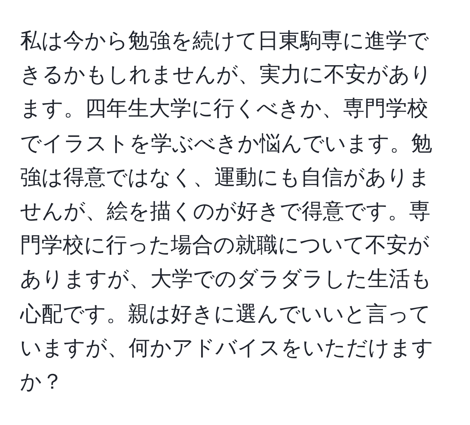 私は今から勉強を続けて日東駒専に進学できるかもしれませんが、実力に不安があります。四年生大学に行くべきか、専門学校でイラストを学ぶべきか悩んでいます。勉強は得意ではなく、運動にも自信がありませんが、絵を描くのが好きで得意です。専門学校に行った場合の就職について不安がありますが、大学でのダラダラした生活も心配です。親は好きに選んでいいと言っていますが、何かアドバイスをいただけますか？