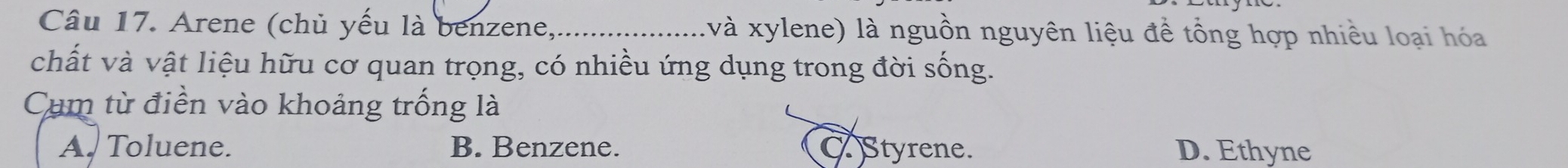 Arene (chủ yếu là benzene,_ (và xylene) là nguồn nguyên liệu đề tổng hợp nhiều loại hóa
chất và vật liệu hữu cơ quan trọng, có nhiều ứng dụng trong đời sống.
Cụm từ điền vào khoảng trống là
A. Toluene. B. Benzene. CStyrene. D. Ethyne