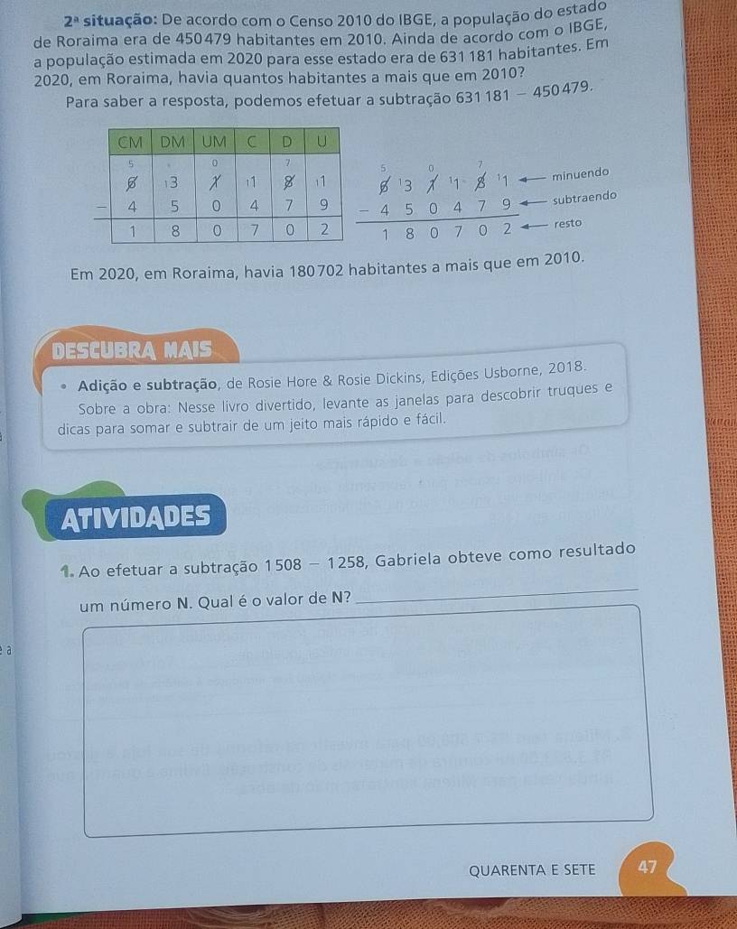 2^a situação: De acordo com o Censo 2010 do IBGE, a população do estado
de Roraima era de 450479 habitantes em 2010. Ainda de acordo com o IBGE,
a população estimada em 2020 para esse estado era de 631 181 habitantes. Em
2020, em Roraima, havia quantos habitantes a mais que em 2010?
Para saber a resposta, podemos efetuar a subtração 631181-450479.
minuendo
beginarrayr 613* 11.811 -450479 hline 180702endarray subtraendo
resto
Em 2020, em Roraima, havia 180702 habitantes a mais que em 2010.
DESCUBRA MAIS
Adição e subtração, de Rosie Hore & Rosie Dickins, Edições Usborne, 2018.
Sobre a obra: Nesse livro divertido, levante as janelas para descobrir truques e
dicas para somar e subtrair de um jeito mais rápido e fácil.
ATIVIDADES
1. Ao efetuar a subtração 1508-1258 , Gabriela obteve como resultado
um número N. Qual é o valor de N?
_
é à
QUARENTA E SETE 47