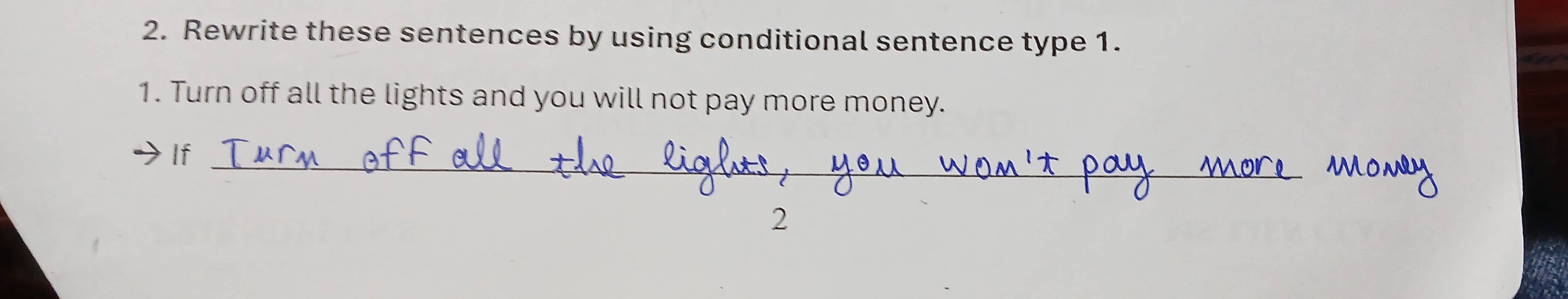 Rewrite these sentences by using conditional sentence type 1. 
1. Turn off all the lights and you will not pay more money. 
_ 
If 
2