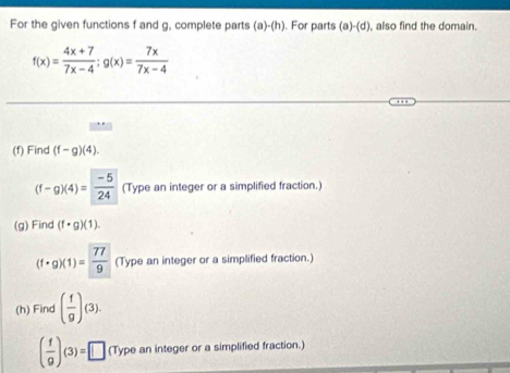 For the given functions f and g, complete parts (a)· (h). For parts (a)-(d) , also find the domain.
f(x)= (4x+7)/7x-4 ; g(x)= 7x/7x-4 
(f) Find (f-g)(4).
(f-g)(4)= (-5)/24  (Type an integer or a simplified fraction.) 
(g) Find (f· g)(1).
(f· g)(1)= 77/9  (Type an integer or a simplified fraction.) 
(h) Find ( f/g )(3).
( f/g )(3)=□ (Type an integer or a simplified fraction.)