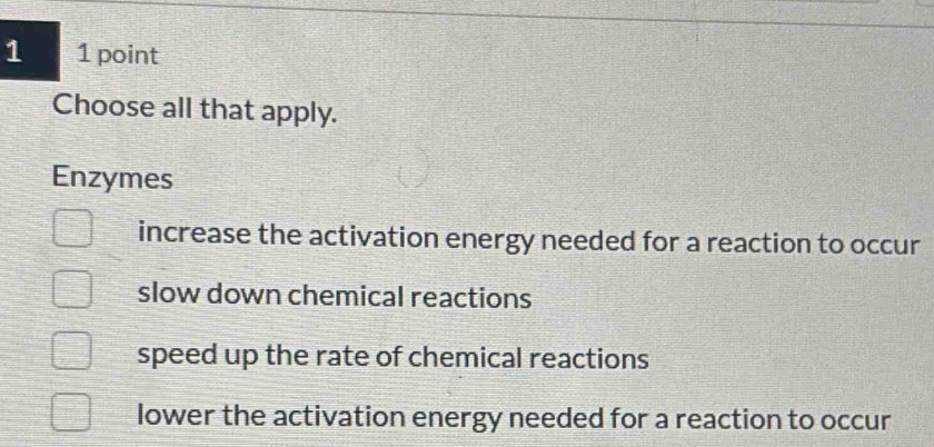 1 1 point
Choose all that apply.
Enzymes
increase the activation energy needed for a reaction to occur
slow down chemical reactions
speed up the rate of chemical reactions
lower the activation energy needed for a reaction to occur