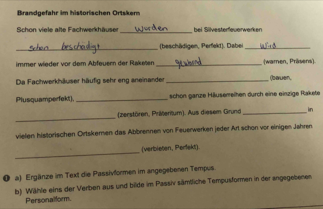 Brandgefahr im historischen Ortskern 
Schon viele alte Fachwerkhäuser _bei Silvesterfeuerwerken 
_(beschädigen, Perfekt). Dabei_ 
immer wieder vor dem Abfeuern der Raketen _(warnen, Präsens). 
Da Fachwerkhäuser häufig sehr eng aneinander _(bauen, 
Plusquamperfekt), _schon ganze Häuserreihen durch eine einzige Rakete 
_ 
(zerstören, Präteritum). Aus diesem Grund _in 
vielen historischen Ortskernen das Abbrennen von Feuerwerken jeder Art schon vor einigen Jahren 
_ 
(verbieten, Perfekt). 
( a) Ergänze im Text die Passivformen im angegebenen Tempus. 
b) Wähle eins der Verben aus und bilde im Passiv sämtliche Tempusformen in der angegebenen 
Personalform.