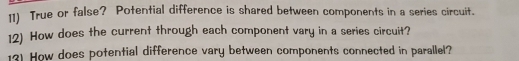 True or false? Potential difference is shared between components in a series circuit. 
12) How does the current through each component vary in a series circuit? 
13) How does potential difference vary between components connected in parallel?