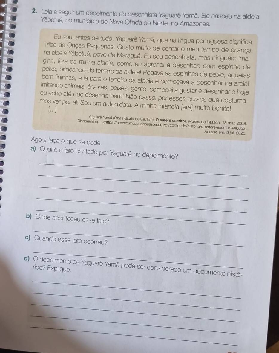 Leia a seguir um depoimento do desenhista Yaguarê Yamã. Ele nasceu na aldeia
Yãbetué, no município de Nova Olinda do Norte, no Amazonas.
Eu sou, antes de tudo, Yaguarê Yamã, que na língua portuguesa significa
Tribo de Onças Pequenas. Gosto muito de contar o meu tempo de criança
na aldeia Yãbetué, povo de Maraguá. Eu sou desenhista, mas ninguém ima-
gina, fora da minha aldeia, como eu aprendi a desenhar: com espinha de
peixe, brincando do terreiro da aldeia! Pegava as espinhas de peixe, aquelas
bem fininhas, e ia para o terreiro da aldeia e começava a desenhar na areia!
Imitando animais, árvores, peixes, gente, comecei a gostar e desenhar e hoje
eu acho até que desenho bem! Não passei por esses cursos que costuma-
mos ver por aí! Sou um autodidata. A minha infância [era] muito bonita!
[…]
Yaguarê Yamã (Ozias Glória de Oliveira). O saterê escritor. Museu da Pessoa, 18 mar. 2008.
Disponível em:.
Acesso em: 9 jul. 2020.
Agora faça o que se pede.
_
a) 'Qual é o fato contado por Yaguarê no depoimento?
_
_
_
_
b) Onde aconteceu esse fato?
_
c) Quando esse fato ocorreu?
_
_
d) O depoimento de Yaguarê Yamã pode ser considerado um documento histó-
rico? Explique.
_
_
_
_