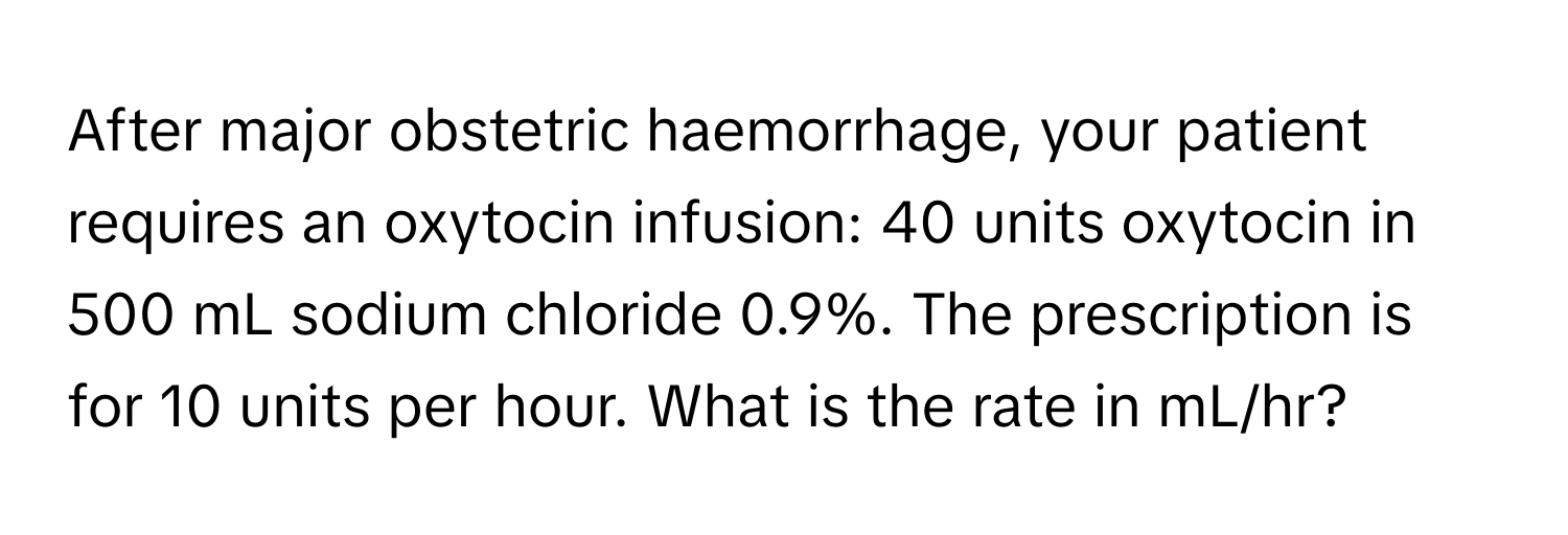 After major obstetric haemorrhage, your patient requires an oxytocin infusion: 40 units oxytocin in 500 mL sodium chloride 0.9%. The prescription is for 10 units per hour. What is the rate in mL/hr?