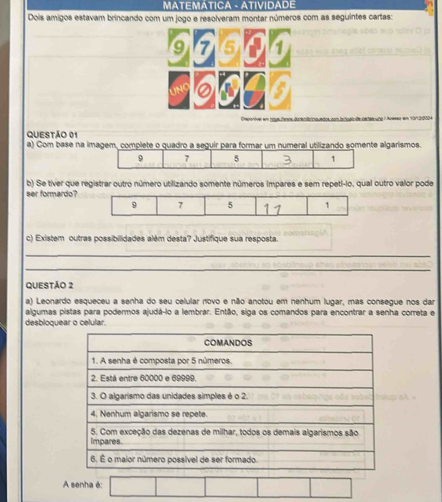 MATEMÁTICA - ATIVIDADE 
Dois amigos estavam brincando com um jogo e resolveram montar números com as seguintes cartas: 
Disponível em prpa Áoios doranibrinquédos com bríogo de cartas uno / Acesso em 10/12/2024 
QUESTÃo 01 
a) Com base na imagem, complete o quadro a seguir para formar um numeral utilizando somente algarismos.
9 7 5 1
b) Se tiver que registrar outro número utilizando somente números ímpares e sem repetí-lo, qual outro valor pode 
ser formardo? 
c) Existem outras possibilidades além desta? Justifique sua resposta. 
_ 
_ 
QUESTÃO 2 
a) Leonardo esqueceu a senha do seu celular novo e não anotou em nenhum lugar, mas consegue nos dar 
algumas pistas para podermos ajudá-lo a lembrar. Então, siga os comandos para encontrar a senha correta e 
desbloquear o celular. 
A senha é: □ □ □ □ |