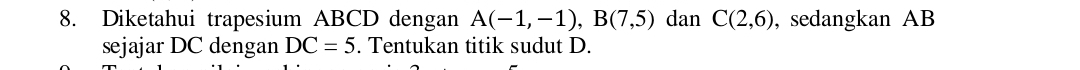 Diketahui trapesium ABCD dengan A(-1,-1), B(7,5) dan C(2,6) , sedangkan AB
sejajar DC dengan DC=5. Tentukan titik sudut D.