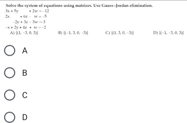 Solve the system of equations using matrices. Use Gauss-Jordan elimination.
3x+5y+2w=-12
2x +6z-w=-5
-2y+3z-3w=-3
-x+2y+4z+w=-2
A)  (1,-3,0,3) B)  (-1,3,0,-3) C)  (1,3,0,-3) D)  (-1,-3,0,3)
A
B
C
D