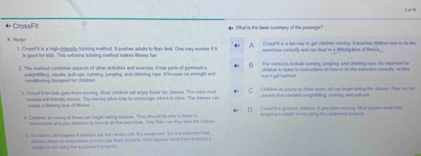 of 10
CrossFit What is the best summary of the passage?
K. Reiter CrossFit is a fun way to get children moving. It teaches children how to do the
1. CrossFit is a high-intensity training method. It pushes adults to their limit. One may wonder if it A exercises correctly and can lead to a lifelong love of fitness _
is good for kids. This extreme training method makes fitness fur
The workouts include running, jumping, and climbing rope. It's important for
2. The workout combines aspects of other activities and exercise. It has parts of gymastics B children to listen to instructions on how to do the exercises correctly, so they
weightifing, squats, pull-ups, running, jumping, and climbing rope. It focuses on strength and won't get harmed.
conditioning designed for children
3. CrossFit for kids gets them moving. Most children will enjoy these fun classes. The class must Childree as young as three years old can begin taking the classes. They are flue
include kid-friendly moves. The moves allow kids to emcourage others in class. The classes can classes that combine weightlfting, running, and pull-ups
create a lifelong love of fitness CrossFil is good for children. It gets them moving. Most injsures result fom
4. Children as young at three can begin taking classes. They should be able to listen to dropping a weight or not using the equipment properly
instructions and pay attention to how to do the exercises. Only then can they take the classes
5. Accidents can happen if children are not careful with the equipment. So. il is important that
children listen to instructions on how use them property. Most injuries result from dropping a
weight or not using the equipment croperly