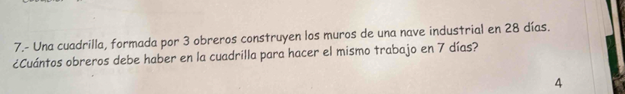 7.- Una cuadrilla, formada por 3 obreros construyen los muros de una nave industrial en 28 días. 
¿Cuántos obreros debe haber en la cuadrilla para hacer el mismo trabajo en 7 días? 
4