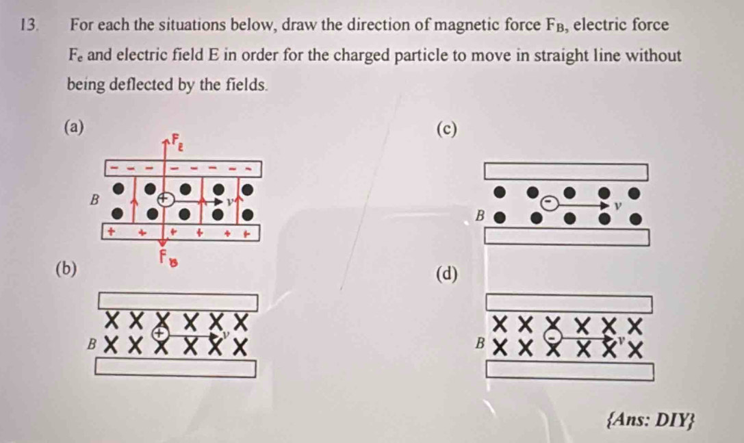 For each the situations below, draw the direction of magnetic force F_B , electric force
F_e and electric field E in order for the charged particle to move in straight line without
being deflected by the fields.
(a) (c)
(b) (d)
B
Ans: DIY