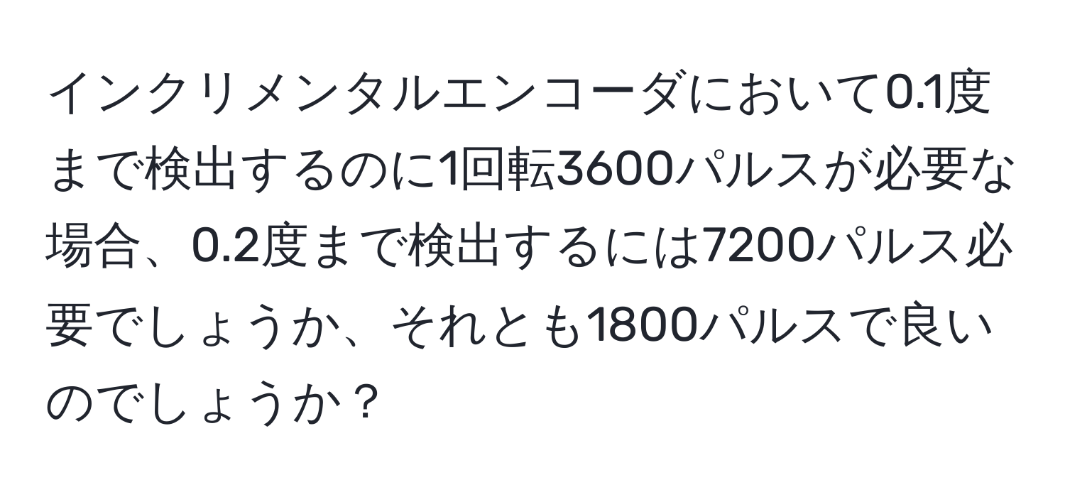 インクリメンタルエンコーダにおいて0.1度まで検出するのに1回転3600パルスが必要な場合、0.2度まで検出するには7200パルス必要でしょうか、それとも1800パルスで良いのでしょうか？