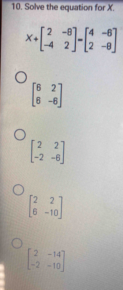 Solve the equation for X.
X+beginbmatrix 2&-8 -4&2endbmatrix =beginbmatrix 4&-6 2&-8endbmatrix
beginbmatrix 6&2 6&-6endbmatrix
beginbmatrix 2&2 -2&-6endbmatrix
beginbmatrix 2&2 6&-10endbmatrix
beginbmatrix 2&-14 -2&-10endbmatrix