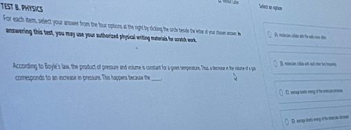TEST B. PHYSICS
Select n rptaon
For each item, select your nswer from the four options at e teside the letter of yrar chosen ansar. A (P melienies colite with the wals woe then
answering this test, you may use your authorized physical writing materials for scratch work.
B relecsivn colde with ach the 'es heetly
According to Boyle's law, the product of pressure and volume is constant for a ien terpetataure. Thus a decrae n the volume of a gas
corresponds to an increase in pressure. This happens because the_
D wege lot vy d the siecis mon
D. merage knetc erergy of the mean iman