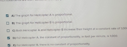 A) The graph for Helicopter A is proportional.
B) The graph for Helicopter B is proportional.
C) Both Helicopter A and Helicopter B increase their height at a constant rate of 1,00
D) For Helicopter A, the constant of proportionality, in feet per minute, is 1,000.
E) For Helicopter B, there is no constant of proportionality.